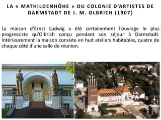 43
LA « MATHILDENHÖHE » OU COLONIE D’ARTISTES DE
DARMSTADT DE J. M. OLBRICH (1907 )
La maison d’Ernst Ludwig a été certainement l’ouvrage le plus
progressiste qu’Olbrich conçu pendant son séjour à Darmstadt.
Intérieurement la maison consiste en huit ateliers habitables, quatre de
chaque côté d’une salle de réunion.
 