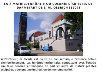 44
LA « MATHILDENHÖHE » OU COLONIE D’ARTISTES DE
DARMSTADT DE J. M. OLBRICH (1907 )
A l’extérieur, la façade est haute où l’on remarque l’absence totale
d’embellissement. Les fenêtres horizontales contrastent avec l’entrée
circulaire décorée et flanquée de part et autre de statuts géantes
sculptées, donnant une impression de monumentalité.
 