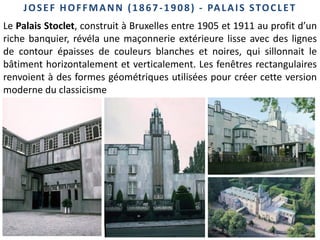 45
JOSEF HOFFMANN (1867-1908) - PALAIS STOCLET
Le Palais Stoclet, construit à Bruxelles entre 1905 et 1911 au profit d’un
riche banquier, révéla une maçonnerie extérieure lisse avec des lignes
de contour épaisses de couleurs blanches et noires, qui sillonnait le
bâtiment horizontalement et verticalement. Les fenêtres rectangulaires
renvoient à des formes géométriques utilisées pour créer cette version
moderne du classicisme
 