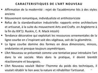 46
CARACTERISTIQUES DE L’ART NOUVEAU
 Affirmation de la modernité : rejet de l’académisme liés à des styles
anciens
 Mouvement romantique, individualiste et antihistoriciste
 Refus de la standardisation industrielle: rapports entre architecture
et artisanat, à la suite du mouvement Arts and Crafts en Angleterre à
la fin du XIX°(J. Ruskin, C. R. Mack intosh)
 Tendance décorative qui exploitait les ressources ornementales de la
ligne courbe en s’inspirant soit des végétaux, soit de la géométrie.
 La ligne courbe domine des formes en deux dimensions, minces,
ondulantes et presque toujours asymétriques.
 L’Art Nouveau se présentait comme une tentative pour introduire l’art
dans la vie sociale. Mais dans la pratique, il devint bientôt
réactionnaire et bourgeois.
 L’Art Nouveau voulait libérer l’homme du poids des techniques, il
voulait rétablir le lien avec la nature et réhabiliter l’artisanat.
 