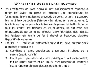 47
CARACTERISTIQUES DE L’ART NOUVEAU
 Les architectes de l’Art Nouveau ont consciemment renoncé à
imiter les styles du passé et introduit une architecture de
l’ornement. Ils ont utilisé les procédés de constructions artisanaux,
des matériaux de couleur (faïence, céramique, terre cuite, verre...),
des bois exotiques pour les boiseries, la pierre de taille, la fonte
pour les grilles, les balcons et les colonnes, ils ont créé des
embrasures de portes et de fenêtres dissymétriques, des loggias,
des fenêtres en forme de fer à cheval et beaucoup d’autres
dispositifs de ce genre.
 DIVERSITES : Traduction différentes suivant les pays, suivant deux
approches principales :
1. Curviligne : lignes ondulantes, organiques, inspirées de la
nature (esprit rocaille)
2. Rectiligne : géométrie abstraite privilégiant la fonctionnalité,
fait de lignes droites et de murs lisses (décoration limitée) :
esprit rappelant le néo-classicisme géométrique
 