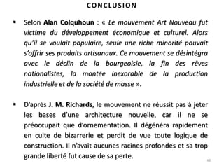 48
CONCLUSION
 Selon Alan Colquhoun : « Le mouvement Art Nouveau fut
victime du développement économique et culturel. Alors
qu’il se voulait populaire, seule une riche minorité pouvait
s’offrir ses produits artisanaux. Ce mouvement se désintégra
avec le déclin de la bourgeoisie, la fin des rêves
nationalistes, la montée inexorable de la production
industrielle et de la société de masse ».
 D’après J. M. Richards, le mouvement ne réussit pas à jeter
les bases d’une architecture nouvelle, car il ne se
préoccupait que d’ornementation. Il dégénéra rapidement
en culte de bizarrerie et perdit de vue toute logique de
construction. Il n’avait aucunes racines profondes et sa trop
grande liberté fut cause de sa perte.
 