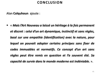 49
CONCLUSION
Alan Colquhoun ajoute :
 « Mais l’Art Nouveau a laissé un héritage à la fois permanent
et discret : celui d’un art dynamique, instinctif et sans règles,
basé sur une empathie (identification) avec la nature, pour
lequel on pouvait adopter certains principes sans fixer de
codes immuables et normatifs. Ce concept d’un art sans
règles peut être remis en question et l’a souvent été. Sa
capacité de survie dans le monde moderne est indéniable. ».
 