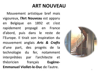 ART NOUVEAU
Mouvement artistique bref mais
vigoureux, l’Art Nouveau est apparu
en Belgique en 1892 et s’est
rapidement propagé en France
d’abord, puis dans le reste de
l’Europe. Il tirait son inspiration du
mouvement anglais Arts & Crafts
d’une part, des progrès de la
technologie du fer, notamment
interprétées par l’architecte et
théoricien français Eugène-
Emmanuel Viollet-le-Duc de l’autre.
7
 