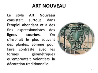 8
Le style Art Nouveau
consistait surtout dans
l’emploi abondant et à des
fins expressionnistes des
lignes courbes. On
s’inspirait le plus souvent
des plantes, comme pour
faire contraste avec les
formes géométriques
qu’empruntait volontiers la
décoration traditionnelle
ART NOUVEAU
 