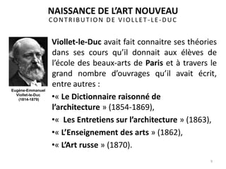 CONTRIBUTION DE VIOLLET -LE-DUC
Viollet-le-Duc avait fait connaitre ses théories
dans ses cours qu’il donnait aux élèves de
l’école des beaux-arts de Paris et à travers le
grand nombre d’ouvrages qu’il avait écrit,
entre autres :
•« Le Dictionnaire raisonné de
l’architecture » (1854-1869),
•« Les Entretiens sur l’architecture » (1863),
•« L’Enseignement des arts » (1862),
•« L’Art russe » (1870).
9
NAISSANCE DE L’ART NOUVEAU
Eugène-Emmanuel
Viollet-le-Duc
(1814-1879)
 