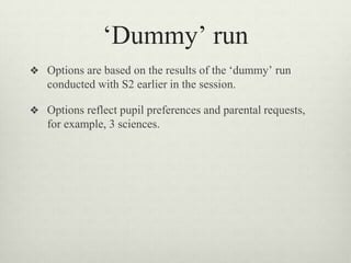 ‘Dummy’ run
❖ Options are based on the results of the ‘dummy’ run
conducted with S2 earlier in the session.
❖ Options reflect pupil preferences and parental requests,
for example, 3 sciences.
 
