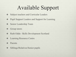 Available Support
❖ Subject teachers and Curricular Leaders
❖ Pupil Support Leaders and Support for Learning
❖ Senior Leadership Team
❖ Group tutors
❖ Ruth Odda– Skills Development Scotland
❖ Learning Resource Centre
❖ Parents
❖ Siblings/Relatives/Senior pupils
 