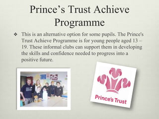 Prince’s Trust Achieve
Programme
❖ This is an alternative option for some pupils. The Prince's
Trust Achieve Programme is for young people aged 13 –
19. These informal clubs can support them in developing
the skills and confidence needed to progress into a
positive future.
 