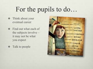 For the pupils to do…
❖ Think about your
eventual career
❖ Find out what each of
the subjects involve –
it may not be what
you expect
❖ Talk to people
 