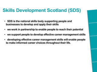 Skills Development Scotland (SDS)
• SDS is the national skills body supporting people and
businesses to develop and apply their skills
• we work in partnership to enable people to reach their potential
• we support people to develop effective career management skills
• developing effective career management skills will enable people
to make informed career choices throughout their life.
 