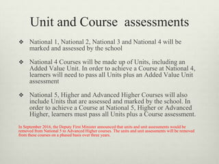 Unit and Course assessments
❖ National 1, National 2, National 3 and National 4 will be
marked and assessed by the school
❖ National 4 Courses will be made up of Units, including an
Added Value Unit. In order to achieve a Course at National 4,
learners will need to pass all Units plus an Added Value Unit
assessment
❖ National 5, Higher and Advanced Higher Courses will also
include Units that are assessed and marked by the school. In
order to achieve a Course at National 5, Higher or Advanced
Higher, learners must pass all Units plus a Course assessment.
In September 2016, the Deputy First Minister announced that units and unit assessments would be
removed from National 5 to Advanced Higher courses. The units and unit assessments will be removed
from these courses on a phased basis over three years.
 