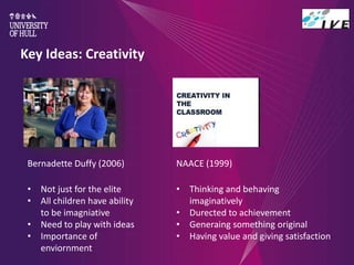 Key Ideas: Creativity
Bernadette Duffy (2006)
• Not just for the elite
• All children have ability
to be imagniative
• Need to play with ideas
• Importance of
enviornment
NAACE (1999)
• Thinking and behaving
imaginatively
• Durected to achievement
• Generaing something original
• Having value and giving satisfaction
 