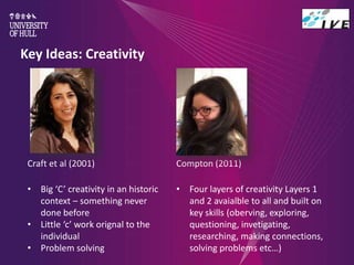 Key Ideas: Creativity
Craft et al (2001)
• Big ‘C’ creativity in an historic
context – something never
done before
• Little ‘c’ work orignal to the
individual
• Problem solving
Compton (2011)
• Four layers of creativity Layers 1
and 2 avaialble to all and built on
key skills (oberving, exploring,
questioning, invetigating,
researching, making connections,
solving problems etc…)
 