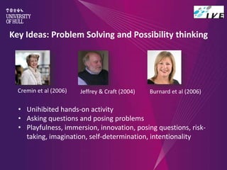 Key Ideas: Problem Solving and Possibility thinking
• Unihibited hands-on activity
• Asking questions and posing problems
• Playfulness, immersion, innovation, posing questions, risk-
taking, imagination, self-determination, intentionality
Jeffrey & Craft (2004) Burnard et al (2006)Cremin et al (2006)
 