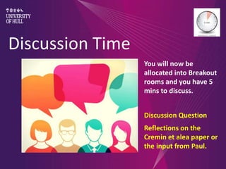 Discussion Time
You will now be
allocated into Breakout
rooms and you have 5
mins to discuss.
Discussion Question
Reflections on the
Cremin et alea paper or
the input from Paul.
 