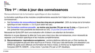 11
07/10/2024
Renouvellement de la formation spécifique et des modules
Titre 1er : mise à jour des connaissances
La formation spécifique et les modules complémentaires associés font l’objet d’une mise à jour des
connaissances :
➢ Soit formation de renouvellement tous les cinq ans en présentiel : (50% du temps de la formation
spécifique et des modules => 2 à 5 jours selon les cas).
➢ Soit formation continue annuelle : au moins une journée (7h) par an sur 5 cinq => 5 jours sur 5
ans (présentiel mais possibilité de distanciel sur 2/5). Cf journée annuelle AMTSN
Nécessité de QUALIOPI dont une évaluation afin d’obtenir une attention de formation.
Attention à ne pas dépasser le délai de 5 ans sans mise à jour des connaissances, sinon nécessité de
repasser une formation spécifique et les modules complémentaires.
❑ Reconnaissance / équivalence européenne : certains diplômes délivrés par un Etat membre de
l’Union européenne peuvent être reconnus en France. Il faut pour cela demander une attestation (via
DREETS) après avoir effectué une formation de mise à niveau a minima sur la réglementation
française (SIR RI, SISERI…) d’au moins 1 journée (7h) par un OF (Qualiopi).
Direction générale du travail
 