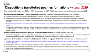 12
07/10/2024
Formation RI pour les MT et PST assurant le SIR RI et agrément complémentaire aux SST
Dispositions transitoires pour les formations => app. 2026
Formations réalisées avant l’entrée en vigueur de l’arrêté, réputées satisfaire aux formations et modules :
• Diplôme universitaire en radioprotection appliquée à la médecine du travail, dispensé par l’université Paris Descartes (DURAMT) ;
• Formation en radioprotection à destination des médecins du travail, chargés de la surveillance médicale des travailleurs des entreprises
extérieures intervenant dans les installations nucléaires de base, dispensé par le Groupement des Industriels Français de l’Energie Nucléaire
(GIFEN) ;
• Formation radioprotection et service de santé au travail / médecin du travail, dispensée par l’Institut de radioprotection et de sureté nucléaire
(IRSN) ;
• Formation à la radioprotection et au suivi médical du personnel militaire et civil de la défense (ex-certificat de compétence médicale approfondie
en radioprotection au sein des forces) au profit des professionnels de santé des armées, dispensée par le service de protection radiologique des
armées (SPRA).
Formations de renouvellement réalisées avant l’entrée en vigueur de l’arrêté, validité sur 5 ans :
• Formation recyclage des médecins du travail chargés de la surveillance médicale des travailleurs des entreprises extérieures intervenant dans les
installations nucléaires de base, dispensée par le Groupement des Industriels Français de l’Energie Nucléaire (GIFEN).
Journées de formation en continu réalisées avant l’entrée en vigueur de l’arrêté, au moins une en moyenne par an :
• Formation des médecins du travail spécialisés dans le secteur nucléaire, dispensée par l’association des médecins du travail des salariés du
nucléaire (AMTSN) ;
• Formation des médecins du travail, dispensée par l’Institut national des sciences et techniques nucléaires (INSTN Cadarache) ;
• Formation médecin du travail et radioprotection, dispensée par l’Institut national de recherche et de sécurité pour la prévention des accidents du
travail et des maladies professionnelles (INRS).
Direction générale du travail
 