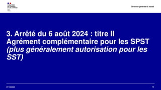 07/10/2024
3. Arrêté du 6 août 2024 : titre II
Agrément complémentaire pour les SPST
(plus généralement autorisation pour les
SST)
13
Direction générale du travail
 