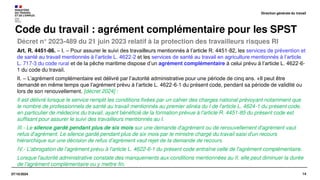 14
07/10/2024
Décret n° 2023-489 du 21 juin 2023 relatif à la protection des travailleurs risques RI
Code du travail : agrément complémentaire pour les SPST
Art. R. 4451-86. – I. – Pour assurer le suivi des travailleurs mentionnés à l’article R. 4451-82, les services de prévention et
de santé au travail mentionnés à l’article L. 4622-2 et les services de santé au travail en agriculture mentionnés à l’article
L. 717-3 du code rural et de la pêche maritime dispose d’un agrément complémentaire à celui prévu à l’article L. 4622-6-
1 du code du travail.
II. – L’agrément complémentaire est délivré par l’autorité administrative pour une période de cinq ans. «Il peut être
demandé en même temps que l’agrément prévu à l’article L. 4622-6-1 du présent code, pendant sa période de validité ou
lors de son renouvellement. [décret 2024] :
Il est délivré lorsque le service remplit les conditions fixées par un cahier des charges national prévoyant notamment que
le nombre de professionnels de santé au travail mentionnés au premier alinéa du I de l'article L. 4624-1 du présent code,
en particulier de médecins du travail, ayant bénéficié de la formation prévue à l'article R. 4451-85 du présent code est
suffisant pour assurer le suivi des travailleurs mentionnés au I.
III.- Le silence gardé pendant plus de six mois sur une demande d'agrément ou de renouvellement d'agrément vaut
refus d'agrément. Le silence gardé pendant plus de six mois par le ministre chargé du travail saisi d'un recours
hiérarchique sur une décision de refus d’agrément vaut rejet de la demande de recours.
IV.- L'abrogation de l'agrément prévu à l'article L. 4622-6-1 du présent code entraîne celle de l'agrément complémentaire.
Lorsque l'autorité administrative constate des manquements aux conditions mentionnées au II, elle peut diminuer la durée
de l'agrément complémentaire ou y mettre fin.
Direction générale du travail
 