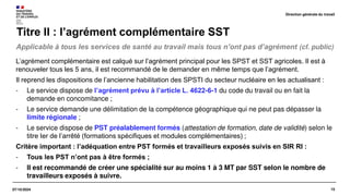 15
07/10/2024
Applicable à tous les services de santé au travail mais tous n’ont pas d’agrément (cf. public)
Titre II : l’agrément complémentaire SST
L’agrément complémentaire est calqué sur l’agrément principal pour les SPST et SST agricoles. Il est à
renouveler tous les 5 ans, il est recommandé de le demander en même temps que l’agrément.
Il reprend les dispositions de l’ancienne habilitation des SPSTI du secteur nucléaire en les actualisant :
- Le service dispose de l’agrément prévu à l’article L. 4622-6-1 du code du travail ou en fait la
demande en concomitance ;
- Le service demande une délimitation de la compétence géographique qui ne peut pas dépasser la
limite régionale ;
- Le service dispose de PST préalablement formés (attestation de formation, date de validité) selon le
titre Ier de l’arrêté (formations spécifiques et modules complémentaires) ;
Critère important : l’adéquation entre PST formés et travailleurs exposés suivis en SIR RI :
- Tous les PST n’ont pas à être formés ;
- Il est recommandé de créer une spécialité sur au moins 1 à 3 MT par SST selon le nombre de
travailleurs exposés à suivre.
Direction générale du travail
 