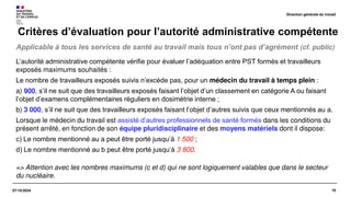 16
07/10/2024
Applicable à tous les services de santé au travail mais tous n’ont pas d’agrément (cf. public)
Critères d’évaluation pour l’autorité administrative compétente
L’autorité administrative compétente vérifie pour évaluer l’adéquation entre PST formés et travailleurs
exposés maximums souhaités :
Le nombre de travailleurs exposés suivis n’excède pas, pour un médecin du travail à temps plein :
a) 900, s’il ne suit que des travailleurs exposés faisant l’objet d’un classement en catégorie A ou faisant
l’objet d’examens complémentaires réguliers en dosimétrie interne ;
b) 3 000, s’il ne suit que des travailleurs exposés faisant l’objet d’autres suivis que ceux mentionnés au a.
Lorsque le médecin du travail est assisté d’autres professionnels de santé formés dans les conditions du
présent arrêté, en fonction de son équipe pluridisciplinaire et des moyens matériels dont il dispose:
c) Le nombre mentionné au a peut être porté jusqu’à 1 500 ;
d) Le nombre mentionné au b peut être porté jusqu’à 3 800.
=> Attention avec les nombres maximums (c et d) qui ne sont logiquement valables que dans le secteur
du nucléaire.
Direction générale du travail
 