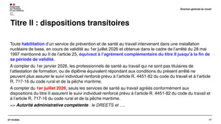 17
07/10/2024
Titre II : dispositions transitoires
Toute habilitation d’un service de prévention et de santé au travail intervenant dans une installation
nucléaire de base, en cours de validité au 1er juillet 2026 et obtenue dans le cadre de l’arrêté du 28 mai
1997 mentionné au II de l’article 25, équivaut à l’agrément complémentaire du titre II jusqu’à la fin de
sa période de validité.
A compter du 1er janvier 2026, les professionnels de santé au travail qui ne sont pas titulaires de
l’attestation de formation, ou de diplôme équivalent répondant aux conditions du présent arrêté ne
peuvent plus assurer le suivi individuel renforcé prévu à l’article R. 4451-82 du code du travail et à l’article
R. 717-16 du code rural et de la pêche maritime.
A compter du 1er juillet 2026, seuls les services de santé au travail agréés conformément aux
dispositions du titre II assurent le suivi individuel renforcé prévu à l’article R. 4451-82 du code du travail et
à l’article R. 717-16 du code rural et de la pêche maritime.
=> Autorité administrative compétente : le DREETS et ….
Direction générale du travail
 