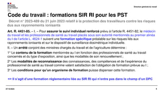 8
07/10/2024
Décret n° 2023-489 du 21 juin 2023 relatif à la protection des travailleurs contre les risques
dus aux rayonnements ionisants
Code du travail : formations SIR RI pour les PST
Art. R. 4451-85. – I. – Pour assurer le suivi individuel renforcé prévu à l’article R. 4451-82, le médecin
du travail et les professionnels de santé au travail placés sous son autorité mentionnés au premier alinéa
du I de l’article L. 4624-1 suivent une formation spécifique préalable sur les risques liés aux
rayonnements ionisants et sur le dispositif de surveillance dosimétrique individuelle.
II. – Un arrêté conjoint des ministres chargés du travail et de l’agriculture détermine :
1° Le contenu de la formation mentionnée au I en fonction des professionnels de santé au travail
concernés et du type d’exposition, ainsi que les modalités de son renouvellement ;
2° Les modalités de reconnaissance des connaissances, des compétences et de l’expérience du
professionnel de santé au travail comme valant satisfaction de l’obligation de formation prévue au I ;
3° Les conditions pour qu’un organisme de formation puisse dispenser cette formation.
Direction générale du travail
=> Il s’agit d’une formation réglementaire liée au SIR RI qui n’entre pas dans le champ d’un DPC
 