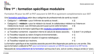 9
07/10/2024
Formation RI pour les MT et PST assurant le SIR RI et agrément complémentaire aux SST
Titre 1er : formation spécifique modulaire
Une formation spécifique selon deux catégories de professionnels de santé au travail :
➢ Catégorie 1 « infirmier » pour l’infirmier de santé au travail ; ≥ 2j
➢ Catégorie 2 « médecin » pour le médecin du travail, le collaborateur médecin ou l’interne en
médecine du travail. Les infirmiers peuvent aussi suivre cette formation. ≥ 4j
En complément de la formation spécifique des modules complémentaires sont :
➢ a) Travailleur contaminé : exposition interne et calculs de doses associés ; ≥ 2j dont 1 en pratique
➢ b) Travailleur exposé au radon d’origine environnementale ; ≥ 1j
➢ c) Travailleur intervenant en situation d’urgence radiologique ; ≥ 1j
➢ d) Travailleur exposé aux neutrons. ≥ 1j
La formation spécifique et les modules associés peuvent être dispensés par partie sur une année. Dés
que la formation a débuté le PST peut commencer à assurer un SIR RI sous tutorat d’un MT formé.
Nécessité de renouvellement de la formation soit tous les 5 ans, soit en continu chaque année (≥ 1j/an).
Direction générale du travail
 