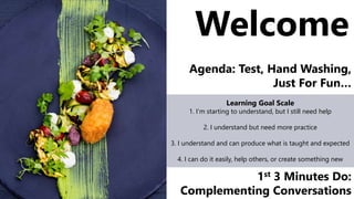 Welcome
Agenda: Test, Hand Washing,
Just For Fun…
Learning Goal Scale
1. I’m starting to understand, but I still need help
2. I understand but need more practice
3. I understand and can produce what is taught and expected
4. I can do it easily, help others, or create something new
1st 3 Minutes Do:
Complementing Conversations
 