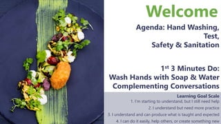 Welcome
Agenda: Hand Washing,
Test,
Safety & Sanitation
Learning Goal Scale
1. I’m starting to understand, but I still need help
2. I understand but need more practice
3. I understand and can produce what is taught and expected
4. I can do it easily, help others, or create something new
1st 3 Minutes Do:
Wash Hands with Soap & Water
Complementing Conversations
 