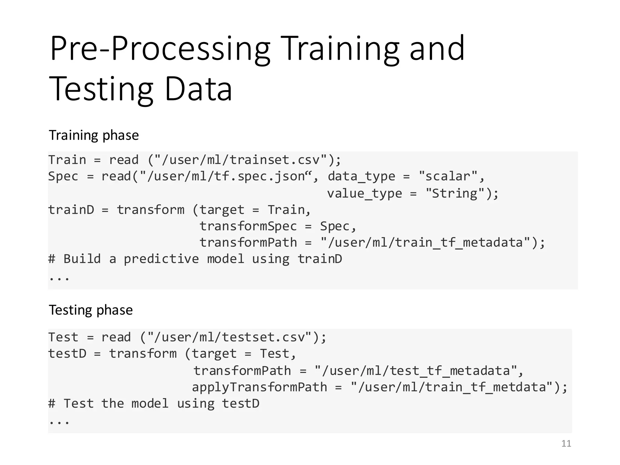 Pre-Processing	Training	and	
Testing	Data
Training	phase	
Testing	phase
11
Train = read ("/user/ml/trainset.csv");
Spec = read("/user/ml/tf.spec.json“, data_type = "scalar",
value_type = "String");
trainD = transform (target = Train,
transformSpec = Spec,
transformPath = "/user/ml/train_tf_metadata");
# Build a predictive model using trainD
...
Test = read ("/user/ml/testset.csv");
testD = transform (target = Test,
transformPath = "/user/ml/test_tf_metadata",
applyTransformPath = "/user/ml/train_tf_metdata");
# Test the model using testD
...
 