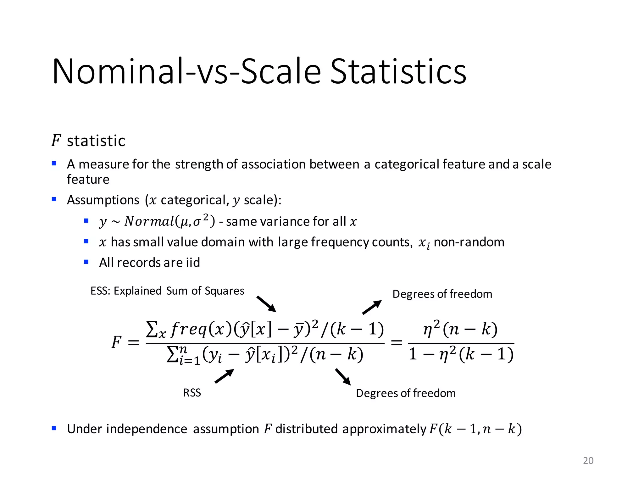 Nominal-vs-Scale	Statistics
𝐹 statistic
§ A	measure	for	the	strength	of	association	between	a	categorical	feature	and	a	scale	
feature
§ Assumptions	(𝑥 categorical, 𝑦 scale):
§ 𝑦	~	𝑁𝑜𝑟𝑚𝑎𝑙 𝜇, 𝜎)
- same	variance	for	all	𝑥
§ 𝑥 has	small	value	domain	with	large	frequency	counts, 𝑥A non-random
§ All	records	are	iid
§ Under	independence	assumption	𝐹 distributed	approximately	𝐹(𝑘 − 1, 𝑛 − 𝑘)
20
𝐹 =
∑ 𝑓𝑟𝑒𝑞 𝑥 𝑦B 𝑥 − 𝑦k )/(𝑘 − 1)5
∑ 𝑦A − 𝑦B 𝑥A
)/(𝑛 − 𝑘)C
AD0
=
𝜂)(𝑛 − 𝑘)
1 − 𝜂)(𝑘 − 1)
ESS:	Explained	Sum	of	Squares
RSS
Degrees	of	freedom
Degrees	of	freedom
 