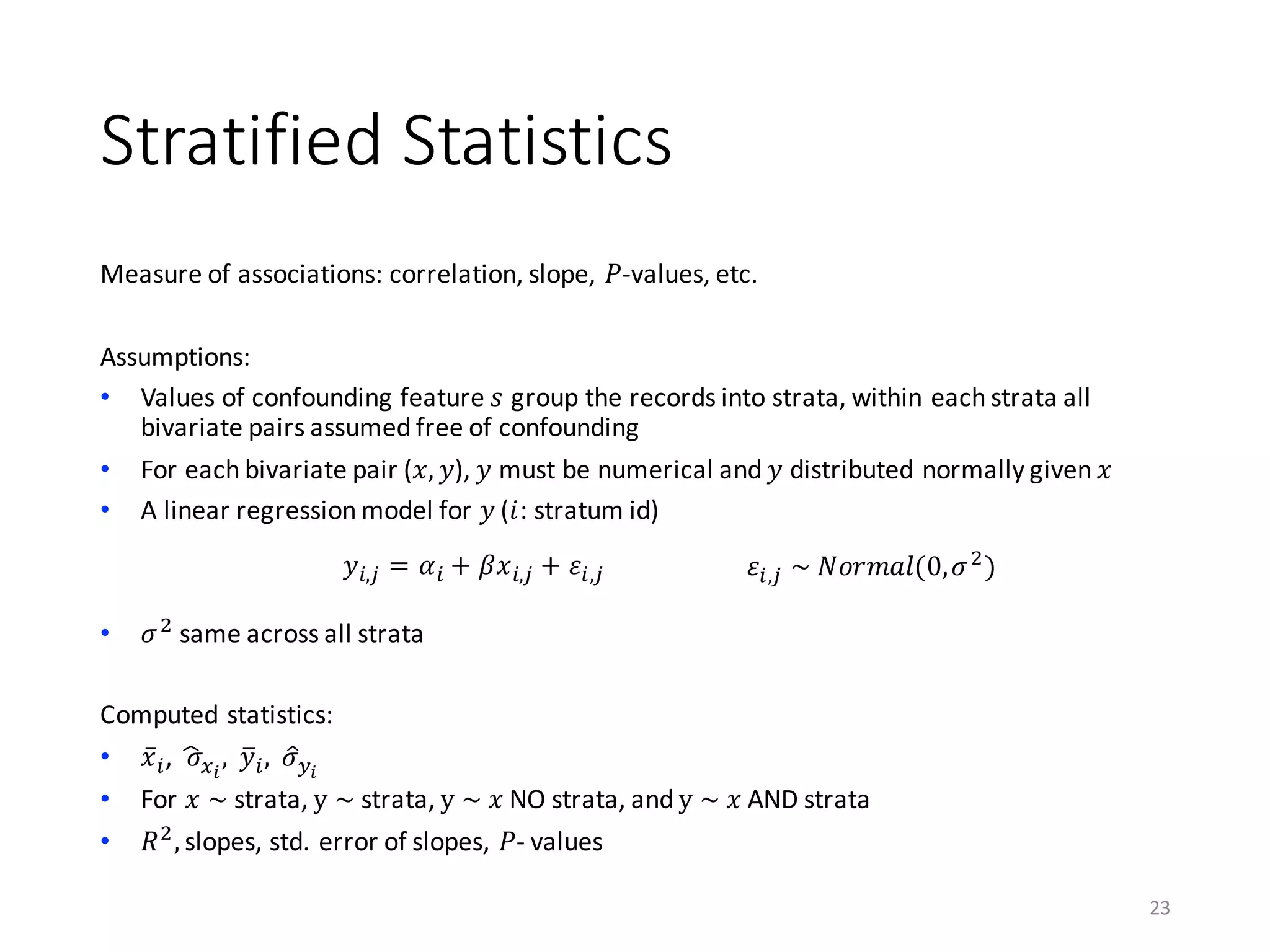 Stratified	Statistics
Measure	of	associations:	correlation,	slope,	𝑃-values,	etc.
Assumptions:
• Values	of	confounding	feature	𝑠 group	the	records	into	strata,	within	each	strata	all	
bivariate	pairs	assumed	free	of	confounding
• For	each	bivariate	pair	(𝑥, 𝑦),	𝑦 must	be	numerical	and	𝑦	distributed	normally	given	𝑥
• A	linear	regression	model	for	𝑦 (𝑖:	stratum	id)
• 𝜎)
same	across	all	strata
Computed	statistics:
• 𝑥̅A,		𝜎„5…
,		𝑦kA, 𝜎B†…
• For	𝑥	~ strata,	y	~ strata,	y	~	𝑥 NO	strata,	and	y	~	𝑥 AND	strata
• 𝑅)
, slopes,	std.	error	of	slopes,	𝑃- values
23
𝑦A,ˆ = 𝛼A + 𝛽𝑥A,ˆ + 𝜀A,ˆ 𝜀A,ˆ	~	𝑁𝑜𝑟𝑚𝑎𝑙(0, 𝜎)
)
 