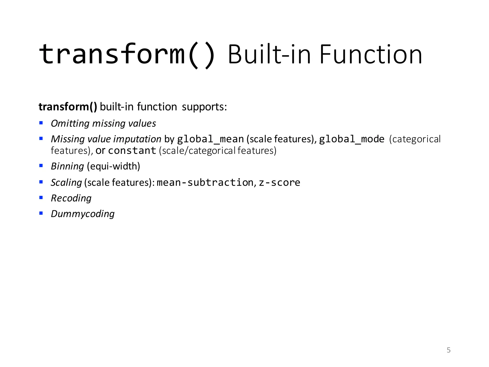 transform() Built-in	Function
transform() built-in	function	 supports:
§ Omitting	missing	values
§ Missing	value	imputation by	global_mean (scale	features),	global_mode (categorical	
features),	or constant (scale/categorical	features)
§ Binning (equi-width)
§ Scaling (scale	features):	mean-subtraction,	z-score
§ Recoding
§ Dummycoding
5
 