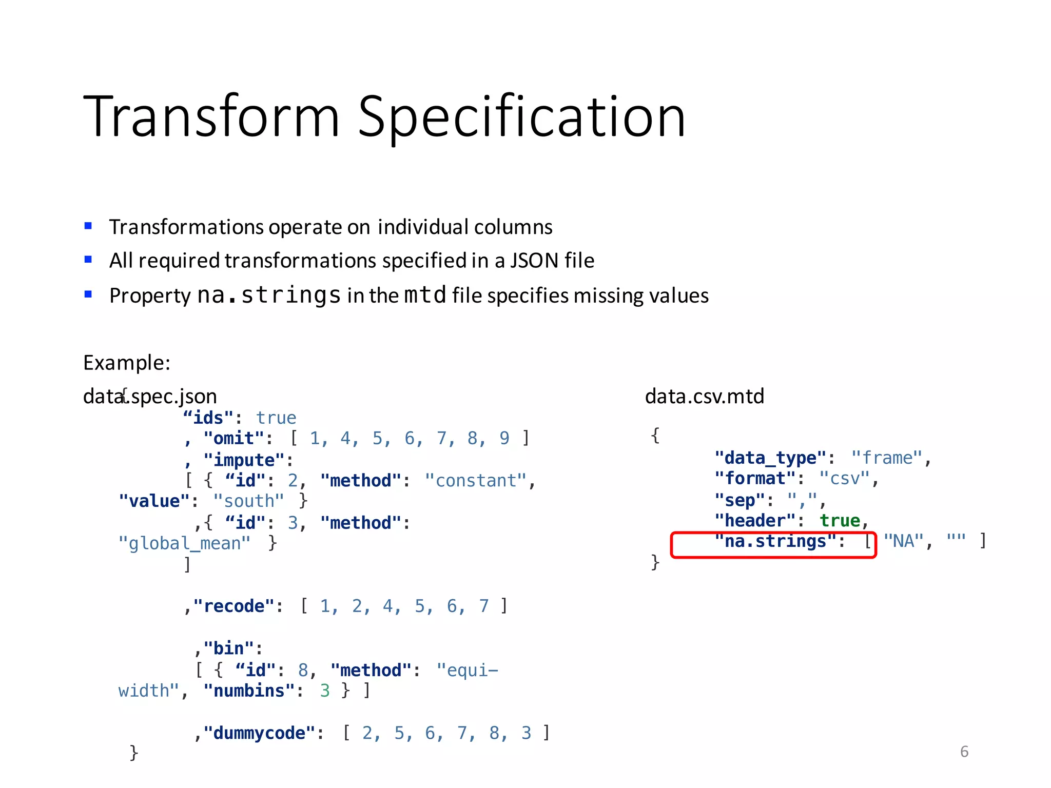 Transform	Specification
§ Transformations	operate	on	individual	columns
§ All	required	transformations	specified	in	a	JSON	file
§ Property	na.strings in	the	mtd file	specifies	missing	values
Example:
data.spec.json data.csv.mtd
6
{
"data_type": "frame",
"format": "csv",
"sep": ",",
"header": true,
"na.strings": [ "NA", "" ]
}
{
“ids": true
, "omit": [ 1, 4, 5, 6, 7, 8, 9 ]
, "impute":
[ { “id": 2, "method": "constant",
"value": "south" }
,{ “id": 3, "method":
"global_mean" }
]
,"recode": [ 1, 2, 4, 5, 6, 7 ]
,"bin":
[ { “id": 8, "method": "equi-
width", "numbins": 3 } ]
,"dummycode": [ 2, 5, 6, 7, 8, 3 ]
}
 