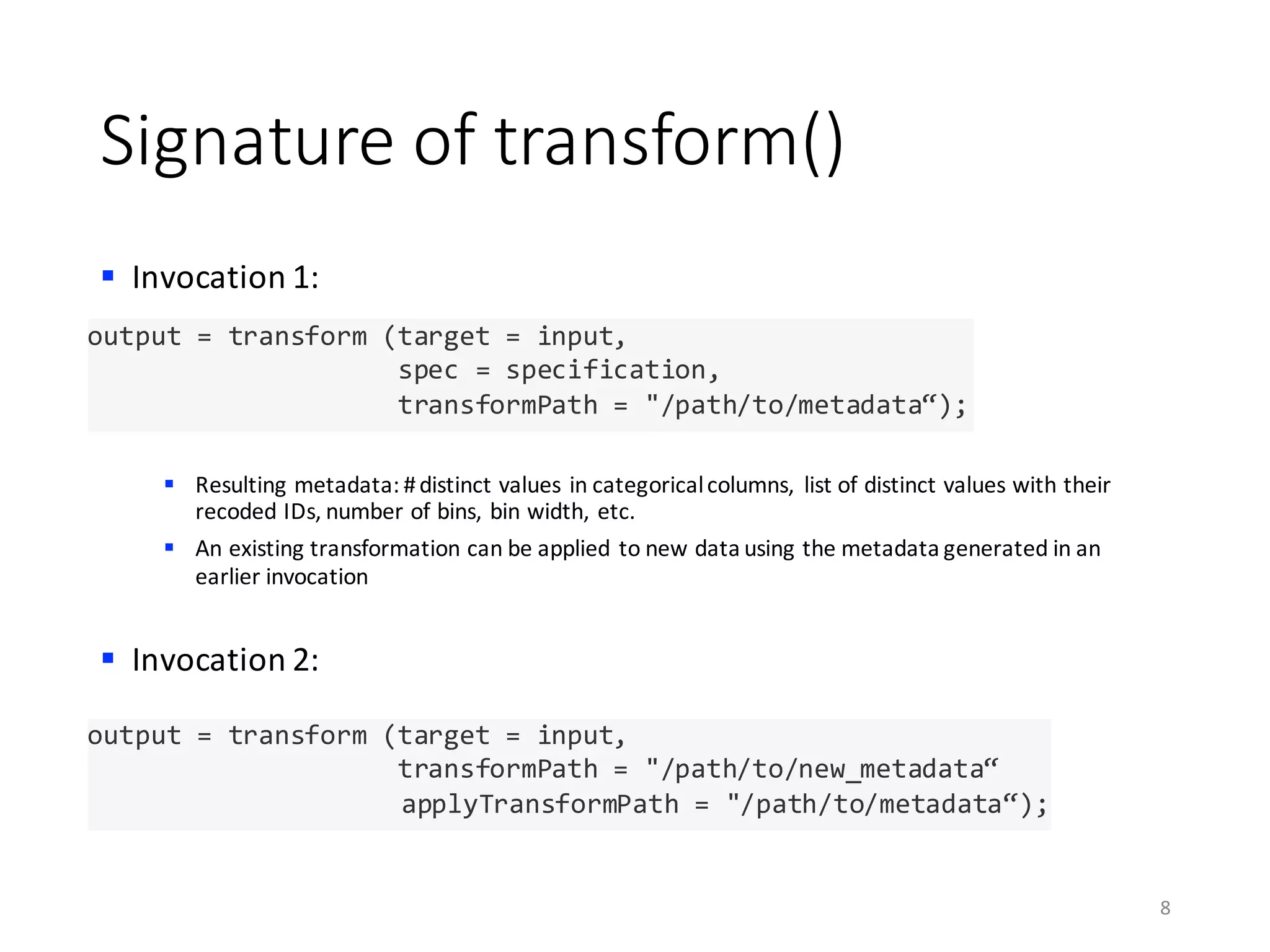 Signature	of	transform()
§ Invocation	1:
§ Resulting	metadata:	#	distinct	values	in	categorical	columns,	 list	of	distinct	values	with	their	
recoded	IDs,	number	of	bins,	bin	width,	etc.	
§ An	existing	transformation	can	be	applied	to	new	data	using	the	metadata	generated	in	an	
earlier	invocation
§ Invocation	2:
8
output = transform (target = input,
spec = specification,
transformPath = "/path/to/metadata“);
output = transform (target = input,
transformPath = "/path/to/new_metadata“
applyTransformPath = "/path/to/metadata“);
 