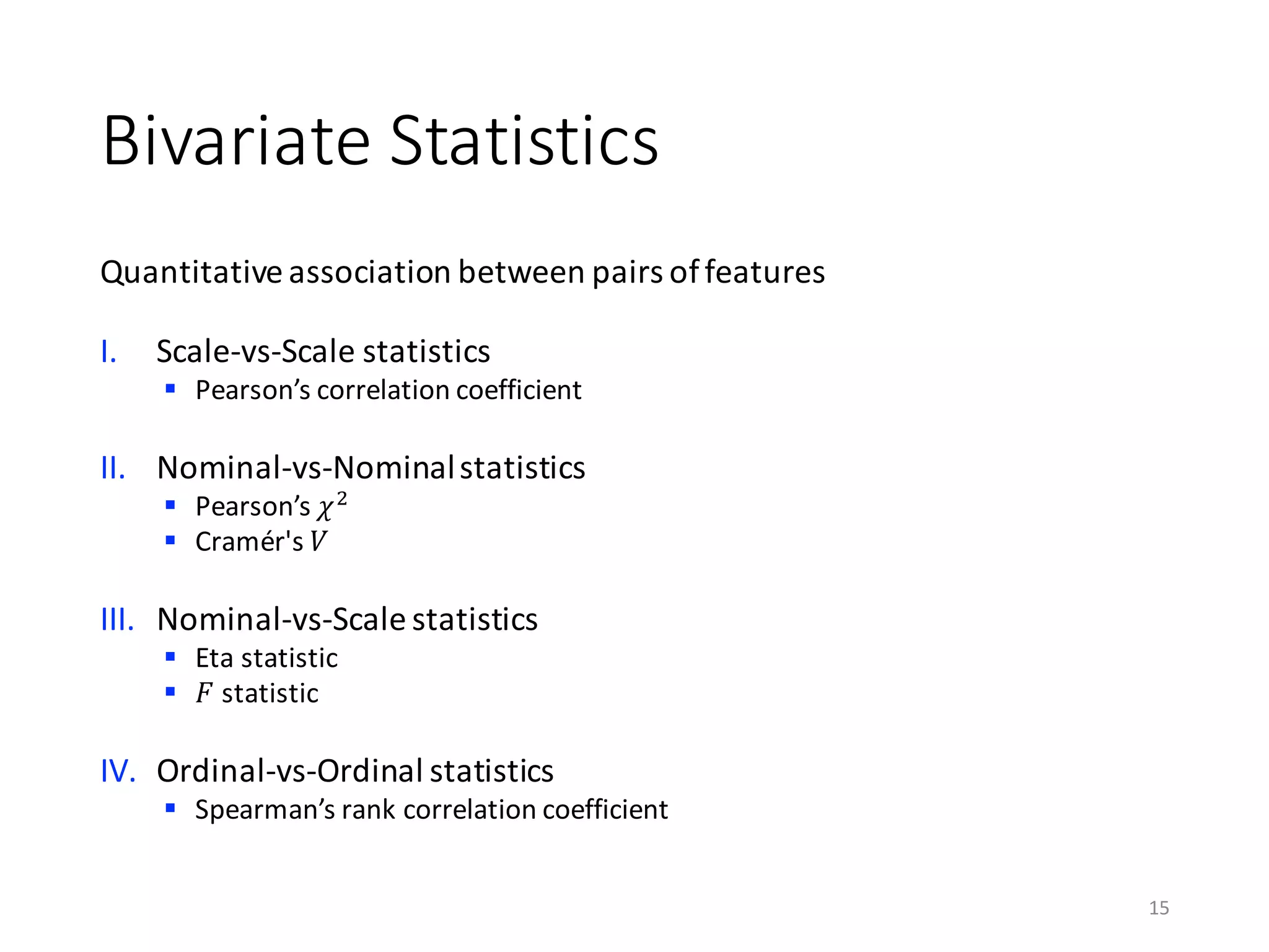 Bivariate	Statistics
Quantitative	association	between	pairs	of	features
I. Scale-vs-Scale	statistics
§ Pearson’s	correlation	coefficient	
II. Nominal-vs-Nominal	statistics
§ Pearson’s	𝜒)
§ Cramér's 𝑉
III. Nominal-vs-Scale	statistics
§ Eta	statistic
§ 𝐹 statistic
IV. Ordinal-vs-Ordinal	statistics
§ Spearman’s	rank	correlation	coefficient
15
 