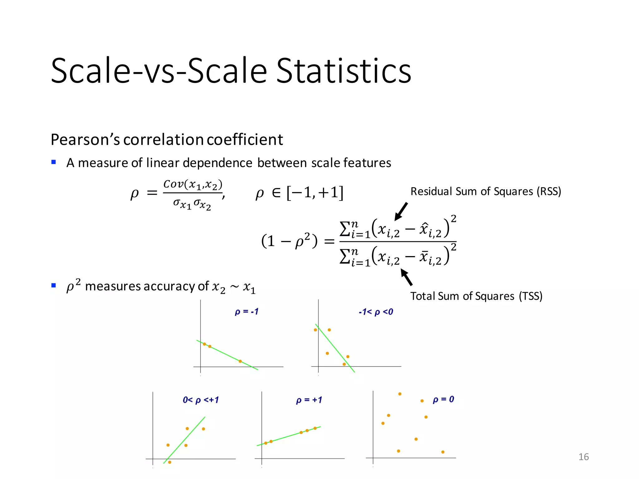 Scale-vs-Scale	Statistics	
Pearson’s	correlation	coefficient
§ A	measure	of	linear	dependence	between	scale	features
§ 𝜌)
measures	accuracy	of	𝑥)	~	𝑥0
16
𝜌	 =
123(56,57)
9:69:7
,								𝜌	 ∈ [−1,+1]
1 − 𝜌)
=
∑ 𝑥A,) − 𝑥BA,)
)C
AD0
∑ 𝑥A,) − 𝑥̅A,)
)C
AD0
Residual	Sum	of	Squares	(RSS)
Total	Sum	of	Squares	(TSS)
 