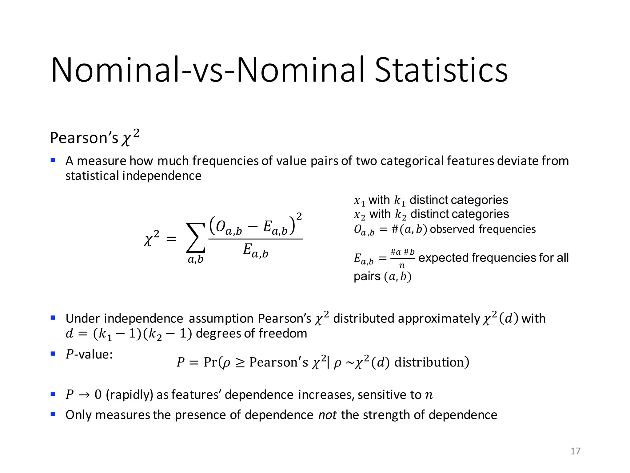Nominal-vs-Nominal	Statistics
Pearson’s	𝜒)
§ A	measure	how	much	frequencies	of	value	pairs	of	two	categorical	features	deviate	from	
statistical	independence
§ Under	independence	assumption Pearson’s	𝜒)
distributed	approximately	𝜒)
𝑑 with
𝑑 = (𝑘0 − 1)(𝑘) − 1) degrees	of	freedom
§ 𝑃-value:
§ 𝑃 → 0 (rapidly)	as	features’	dependence	increases,	sensitive	to	𝑛
§ Only	measures	the	presence	of	dependence	not the	strength	of	dependence
17
𝜒)
=	 K
𝑂M,N − 𝐸M,N
)
𝐸M,NM,N
𝑥0 with 𝑘0 distinct categories
𝑥) with 𝑘) distinct categories
𝑂M ,N = #(𝑎, 𝑏) observed	frequencies
𝐸M,N =
#M	#N
C
expected frequencies for all
pairs (𝑎, 𝑏)
𝑃 = Pr 𝜌 ≥ Pearson[
s	𝜒)
	𝜌	~𝜒)
(𝑑)	distribution
 