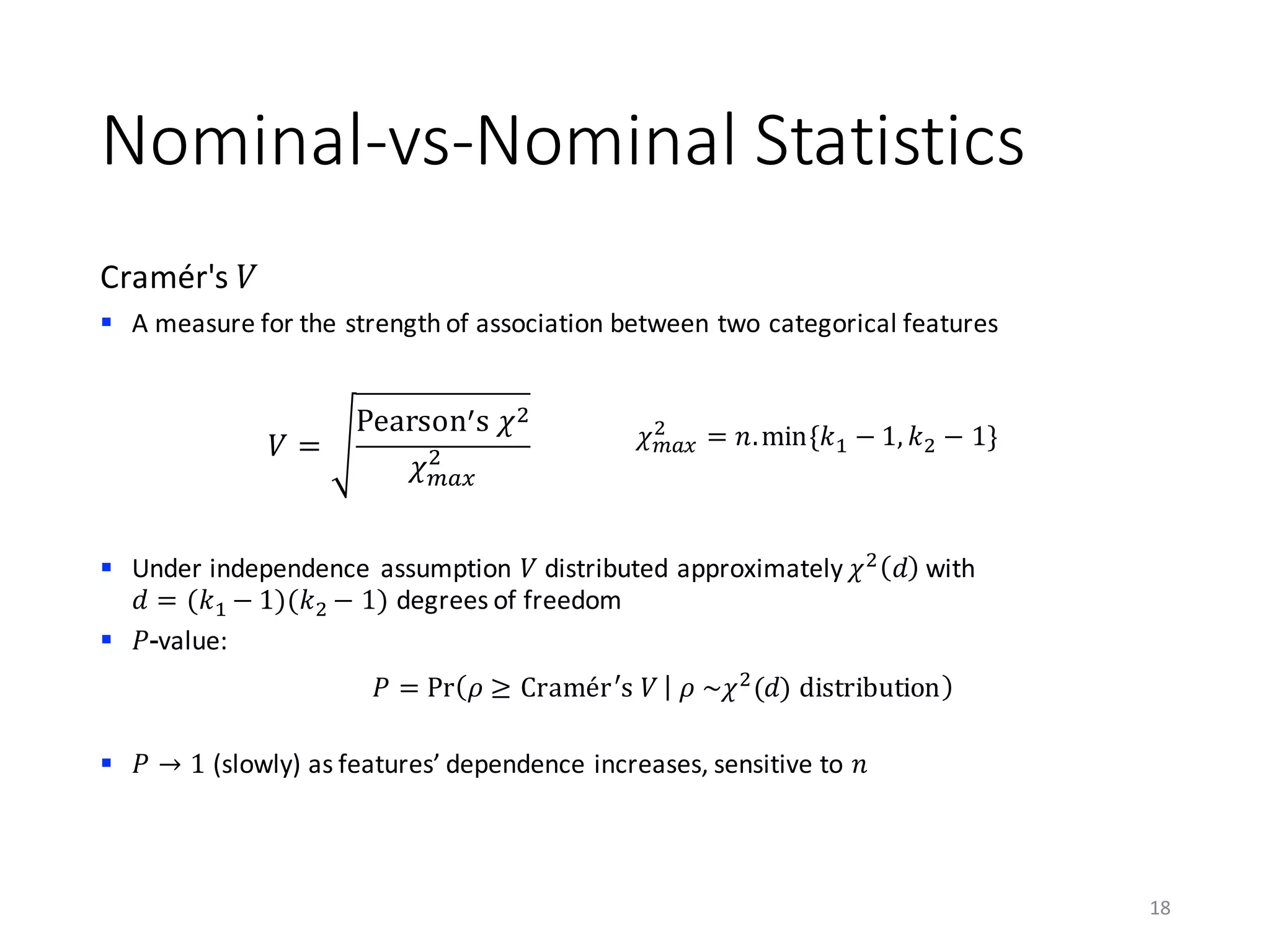 Nominal-vs-Nominal	Statistics
Cramér's	𝑉
§ A	measure	for	the	strength	of	association	between	two	categorical	features
§ Under	independence	assumption	𝑉 distributed	approximately	𝜒)
𝑑 with	
𝑑 = (𝑘0 − 1)(𝑘) − 1) degrees	of	freedom
§ 𝑃-value:
§ 𝑃 → 1 (slowly)	as	features’	dependence	increases,	sensitive	to	𝑛
18
𝑉 =
Pearson[s	𝜒)
𝜒aM5
)
𝜒aM5
)
= 𝑛.min	{ 𝑘0 − 1, 𝑘) − 1}
𝑃 = Pr 𝜌 ≥ Cramér[
s	𝑉	 	𝜌	~𝜒)
(𝑑)	distribution
 