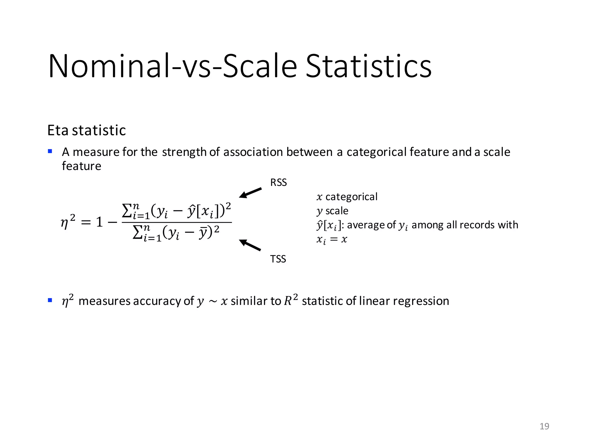 Nominal-vs-Scale	Statistics
Eta	statistic
§ A	measure	for	the	strength	of	association	between	a	categorical	feature	and	a	scale	
feature
§ 𝜂)
measures	accuracy	of	𝑦	~	𝑥 similar	to	𝑅)
statistic	of	linear	regression
19
𝜂)
= 1 −
∑ 𝑦A − 𝑦B[𝑥A] )C
AD0
∑ 𝑦A − 𝑦k )C
AD0
RSS
TSS
𝑥 categorical
𝑦 scale
𝑦B[𝑥A]:	average	of	𝑦A among	all	records	with	
𝑥A = 𝑥
 