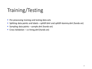Training/Testing
§ Pre-processing	training	and	testing	data	sets
§ Splitting	data	points	and	labels	– splitXY.dml and	splitXY-dummy.dml (hands-on)
§ Sampling	data	points	– sample.dml (hands-on)
§ Cross	Validation	– cv-linreg.dml (hands-on)
10
 