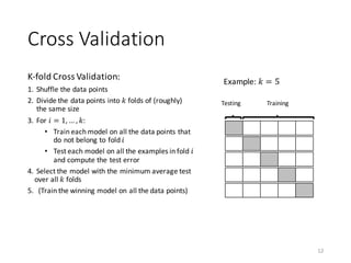 Cross	Validation
K-fold	Cross	Validation:
1. Shuffle	the	data	points	
2. Divide	the	data	points	into	𝑘 folds	of	(roughly)	
the	same	size
3. For	𝑖 = 1, … , 𝑘:	
• Train	each	model	on	all	the	data	points	that		
do	not	belong	to	fold	𝑖
• Test	each	model	on	all	the	examples	in	fold	𝑖
and	compute	the	test	error
4. Select	the	model	with	the	minimum	average	test	
over	all	𝑘 folds
5. (Train	the	winning	model	on	all	the	data	points)	
12
Testing Training
Example:	𝑘 = 5
 