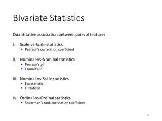 Bivariate	Statistics
Quantitative	association	between	pairs	of	features
I. Scale-vs-Scale	statistics
§ Pearson’s	correlation	coefficient	
II. Nominal-vs-Nominal	statistics
§ Pearson’s	𝜒)
§ Cramér's 𝑉
III. Nominal-vs-Scale	statistics
§ Eta	statistic
§ 𝐹 statistic
IV. Ordinal-vs-Ordinal	statistics
§ Spearman’s	rank	correlation	coefficient
15
 
