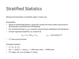 Stratified	Statistics
Measure	of	associations:	correlation,	slope,	𝑃-values,	etc.
Assumptions:
• Values	of	confounding	feature	𝑠 group	the	records	into	strata,	within	each	strata	all	
bivariate	pairs	assumed	free	of	confounding
• For	each	bivariate	pair	(𝑥, 𝑦),	𝑦 must	be	numerical	and	𝑦	distributed	normally	given	𝑥
• A	linear	regression	model	for	𝑦 (𝑖:	stratum	id)
• 𝜎)
same	across	all	strata
Computed	statistics:
• 𝑥̅A,		𝜎„5…
,		𝑦kA, 𝜎B†…
• For	𝑥	~ strata,	y	~ strata,	y	~	𝑥 NO	strata,	and	y	~	𝑥 AND	strata
• 𝑅)
, slopes,	std.	error	of	slopes,	𝑃- values
23
𝑦A,ˆ = 𝛼A + 𝛽𝑥A,ˆ + 𝜀A,ˆ 𝜀A,ˆ	~	𝑁𝑜𝑟𝑚𝑎𝑙(0, 𝜎)
)
 