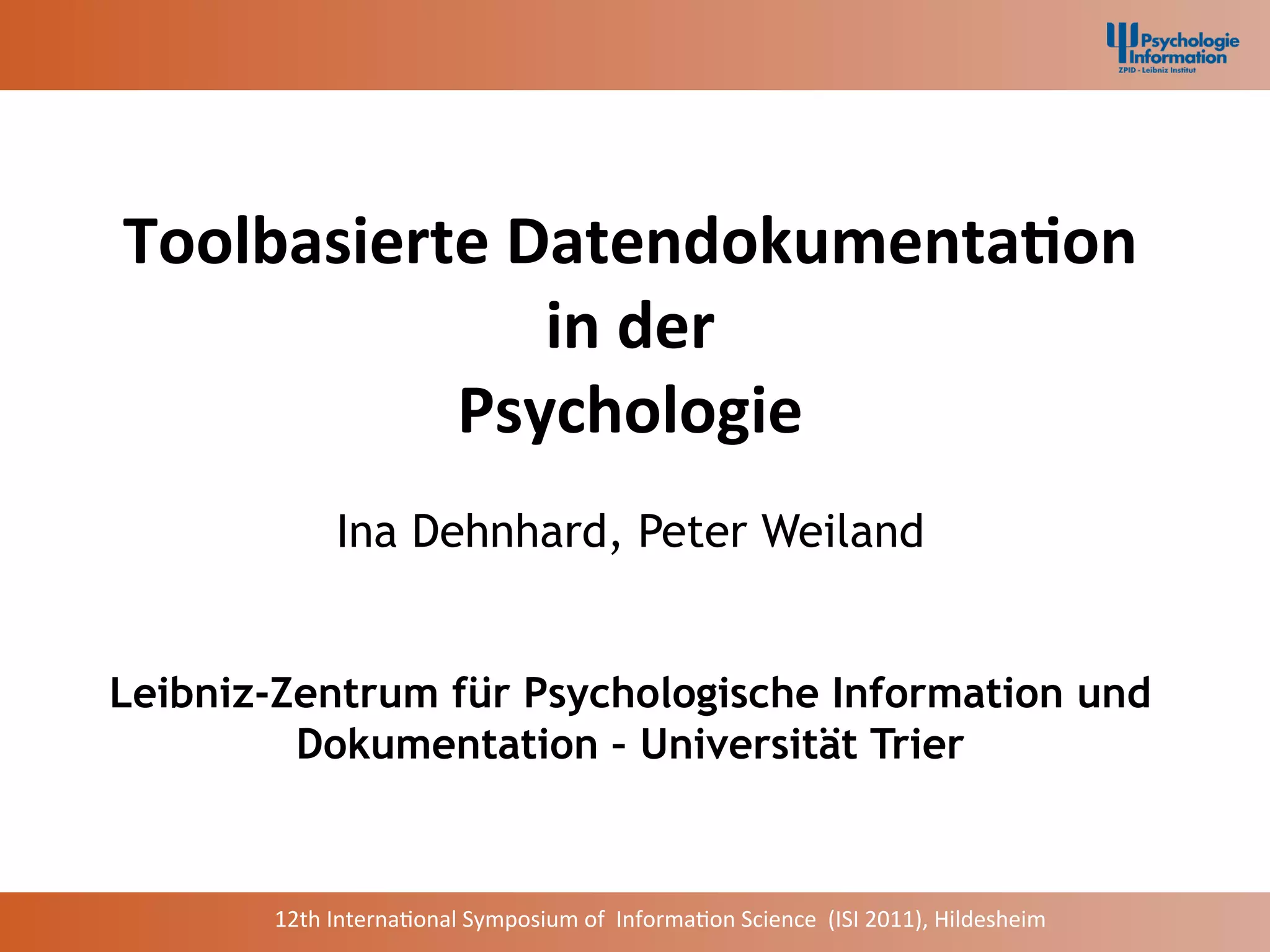 Toolbasierte	
  Datendokumenta2on	
  
                 in	
  der	
  
           Psychologie	
  
               Ina Dehnhard, Peter Weiland


Leibniz-Zentrum für Psychologische Information und
         Dokumentation – Universität Trier


       12th	
  Interna+onal	
  Symposium	
  of	
  	
  Informa+on	
  Science	
  	
  (ISI	
  2011),	
  Hildesheim	
  
 