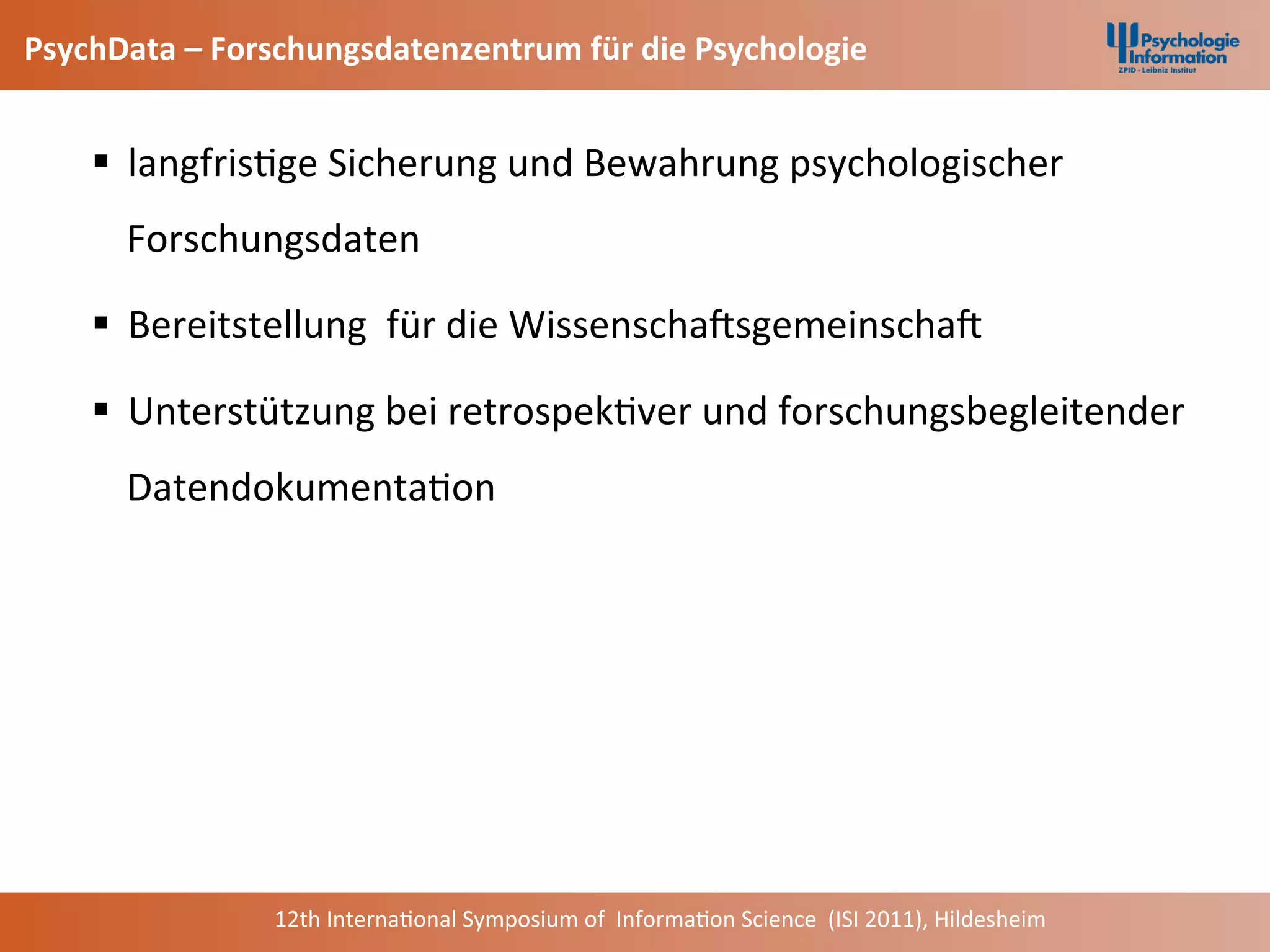 PsychData	
  –	
  Forschungsdatenzentrum	
  für	
  die	
  Psychologie	
  


           §  langfris+ge	
  Sicherung	
  und	
  Bewahrung	
  psychologischer	
  
             Forschungsdaten	
  

           §  Bereitstellung	
  	
  für	
  die	
  WissenschaCsgemeinschaC	
  

           §  Unterstützung	
  bei	
  retrospek+ver	
  und	
  forschungsbegleitender	
  
             Datendokumenta+on	
  	
  	
  



	
  	
  



                        12th	
  Interna+onal	
  Symposium	
  of	
  	
  Informa+on	
  Science	
  	
  (ISI	
  2011),	
  Hildesheim	
  
 