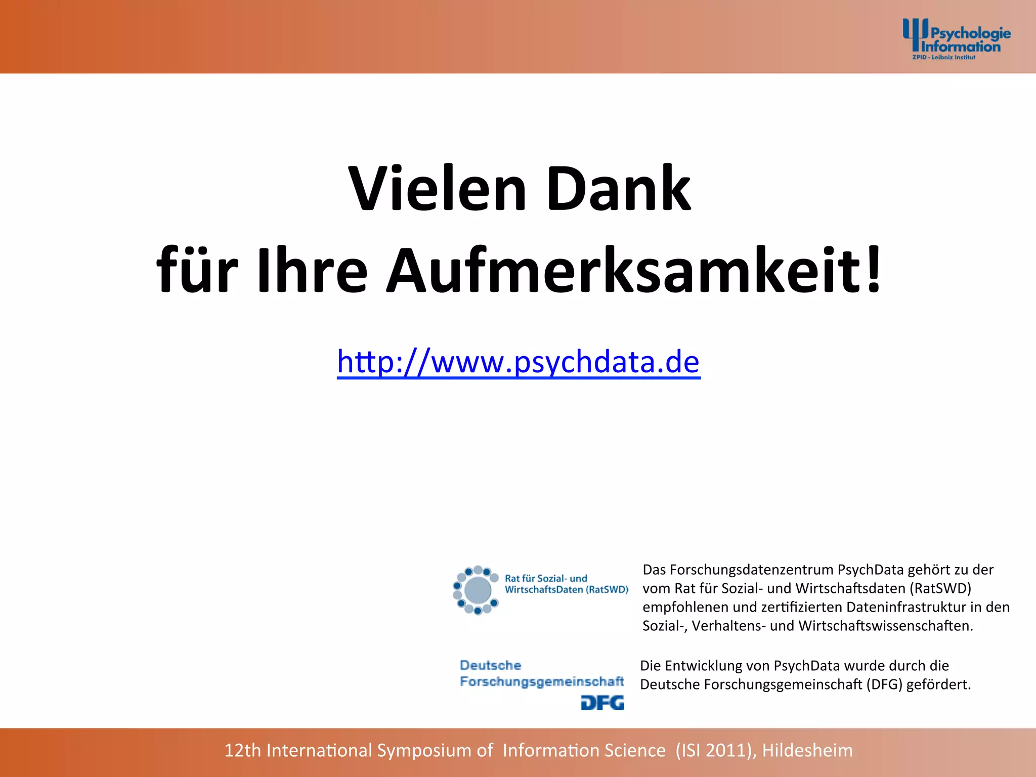 Vielen	
  Dank	
  	
  
für	
  Ihre	
  Aufmerksamkeit!	
  
                      hap://www.psychdata.de	
  	
  




                                                                          Das	
  Forschungsdatenzentrum	
  PsychData	
  gehört	
  zu	
  der	
  	
  
                                                                          vom	
  Rat	
  für	
  Sozial-­‐	
  und	
  WirtschaCsdaten	
  (RatSWD)	
  	
  
                                                                          empfohlenen	
  und	
  zer+ﬁzierten	
  Dateninfrastruktur	
  in	
  den	
  	
  
                                                                          Sozial-­‐,	
  Verhaltens-­‐	
  und	
  WirtschaCswissenschaCen.	
  

                                                                         Die	
  Entwicklung	
  von	
  PsychData	
  wurde	
  durch	
  die	
  	
  
                                                                         Deutsche	
  ForschungsgemeinschaC	
  (DFG)	
  gefördert.	
  



   12th	
  Interna+onal	
  Symposium	
  of	
  	
  Informa+on	
  Science	
  	
  (ISI	
  2011),	
  Hildesheim	
  
 