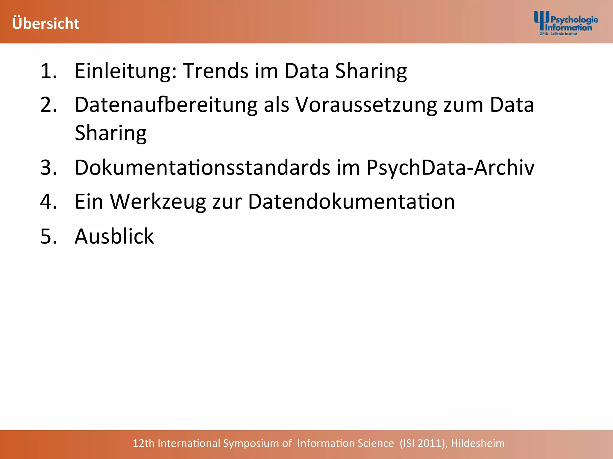 Übersicht	
  

     1.  Einleitung:	
  Trends	
  im	
  Data	
  Sharing	
  	
  
     2.  DatenauNereitung	
  als	
  Voraussetzung	
  zum	
  Data	
  
          Sharing	
  
     3.  Dokumenta+onsstandards	
  im	
  PsychData-­‐Archiv	
  
     4.  Ein	
  Werkzeug	
  zur	
  Datendokumenta+on	
  
     5.  Ausblick	
  	
  
     	
  




                12th	
  Interna+onal	
  Symposium	
  of	
  	
  Informa+on	
  Science	
  	
  (ISI	
  2011),	
  Hildesheim	
  
 